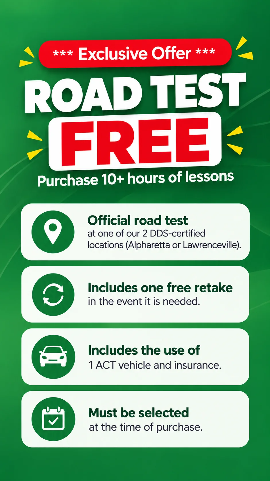 Exclusive Offer - Road Test FREE when you purchase 10+ hours of lessons. Official road test at our 2 DDS-certified locations (Alpharetta or Lawrenceville), includes one free retake, use of 1 ACT vehicle and insurance. Must be selected at the time of purchase.