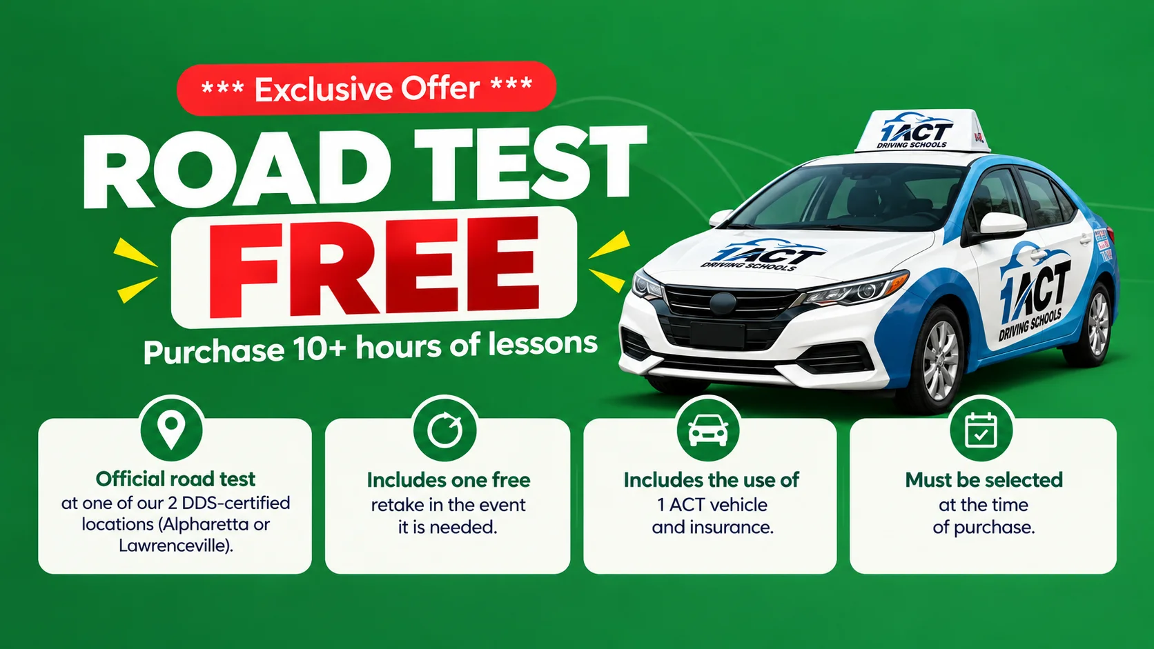 Exclusive Offer - Road Test FREE when you purchase 10+ hours of lessons. Official road test at our 2 DDS-certified locations (Alpharetta or Lawrenceville), includes one free retake, use of 1 ACT vehicle and insurance. Must be selected at the time of purchase.